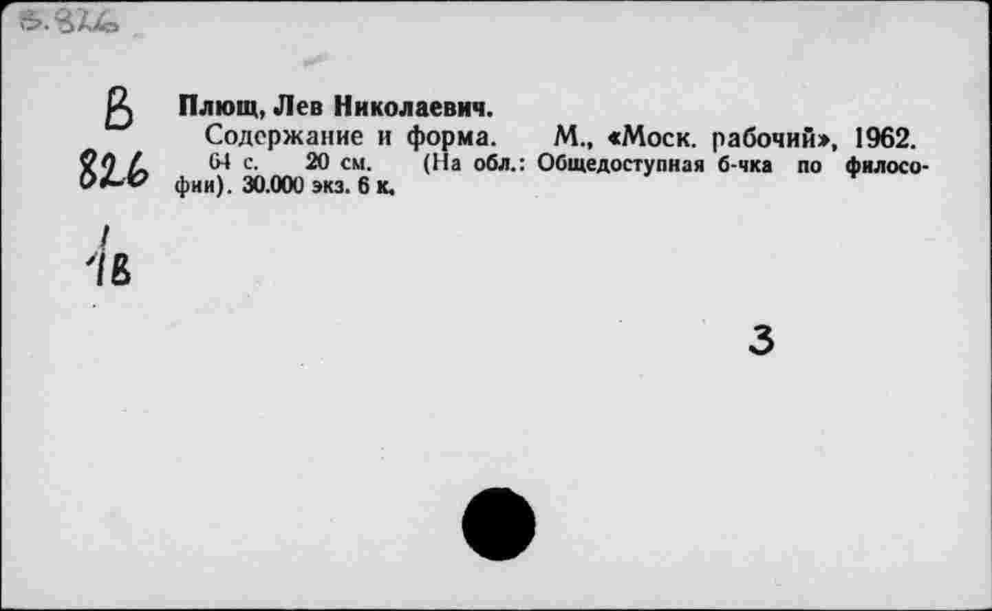 ﻿в
816
Плющ, Лев Николаевич.
Содержание и форма. М., «Моск, рабочий», 1962.
64 с. 20 см. (На обл.: Общедоступная б-чка по философии). 30.000 экз. 6 к.